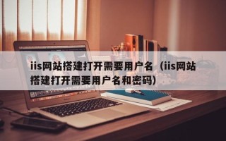 攸县iis网站搭建打开需要用户名（iis网站搭建打开需要用户名和密码）
