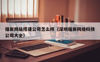 攸县福田网站搭建公司怎么样（深圳福田网络科技公司大全）