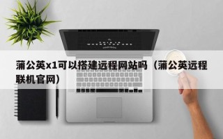 攸县蒲公英x1可以搭建远程网站吗（蒲公英远程联机官网）